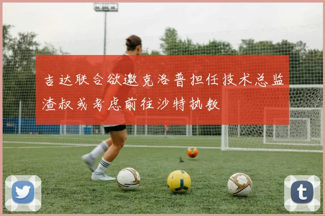 吉达联合欲邀克洛普担任技术总监渣叔或考虑前往沙特执教