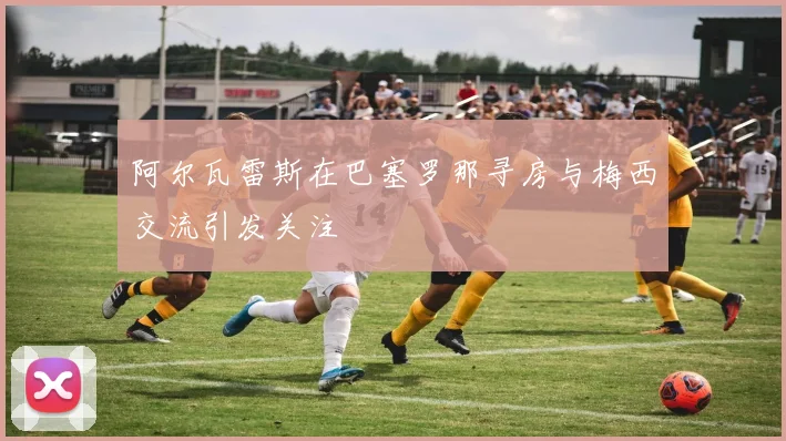 阿尔瓦雷斯在巴塞罗那寻房与梅西交流引发关注