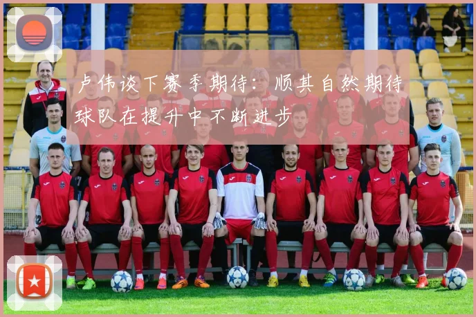 卢伟谈下赛季期待：顺其自然期待球队在提升中不断进步