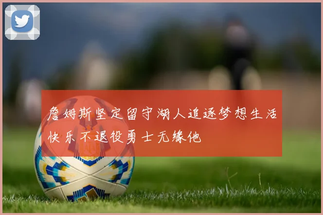 詹姆斯坚定留守湖人追逐梦想生活快乐不退役勇士无缘他