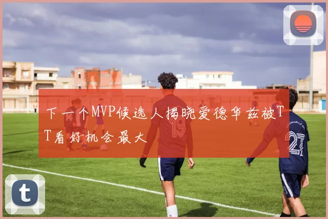 下一个MVP候选人揭晓爱德华兹被TT看好机会最大