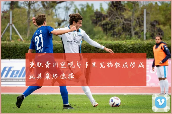 曼联青训重视与卡里克执教成绩成就其最终选择