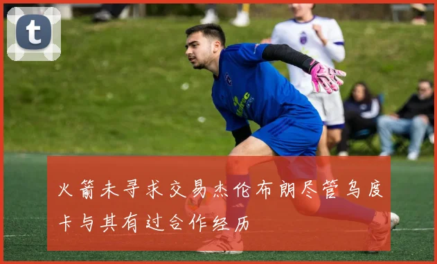 火箭未寻求交易杰伦布朗尽管乌度卡与其有过合作经历