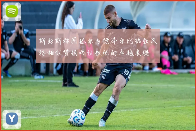 斯彭斯称图赫尔与德泽尔比执教风格相似赞扬两位教练的卓越表现
