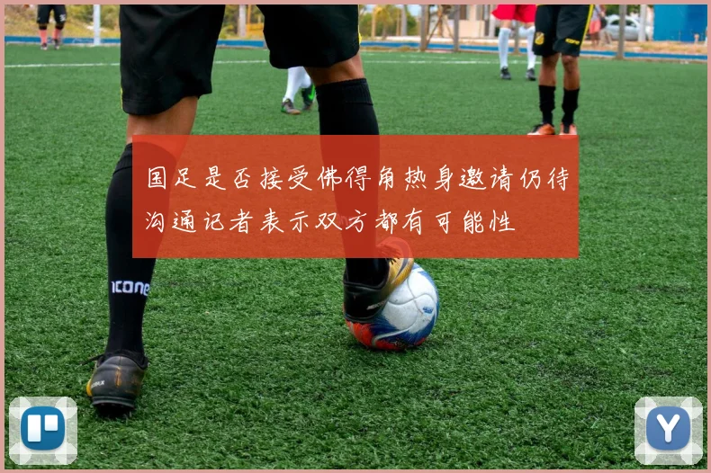 国足是否接受佛得角热身邀请仍待沟通记者表示双方都有可能性