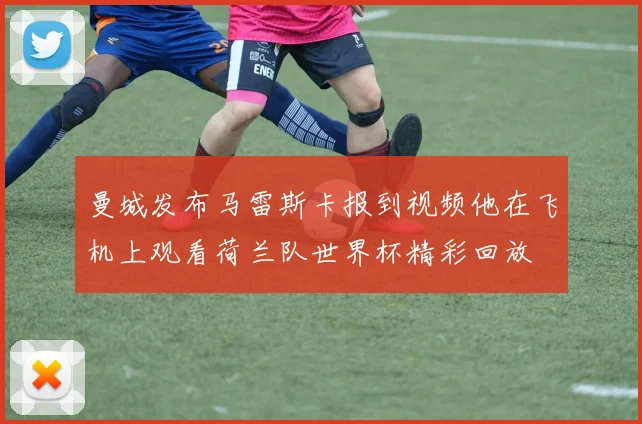 曼城发布马雷斯卡报到视频他在飞机上观看荷兰队世界杯精彩回放