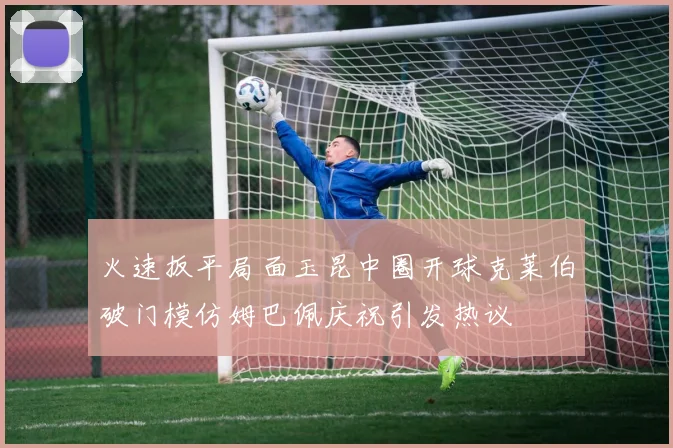 火速扳平局面玉昆中圈开球克莱伯破门模仿姆巴佩庆祝引发热议