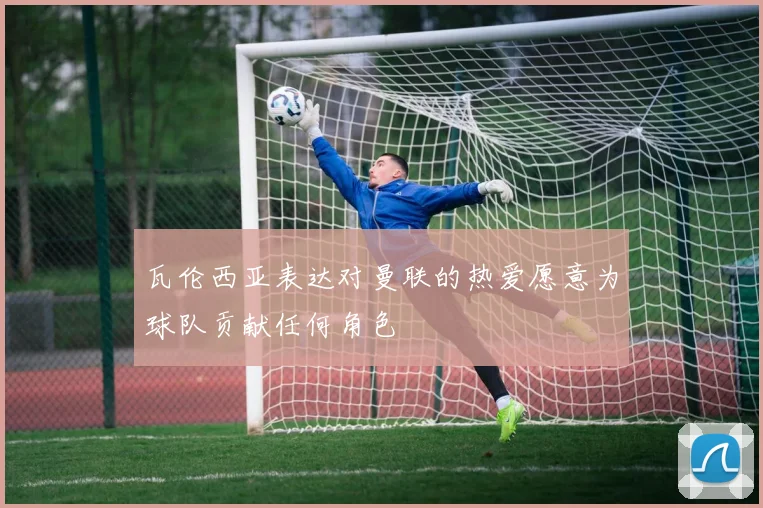 瓦伦西亚表达对曼联的热爱愿意为球队贡献任何角色