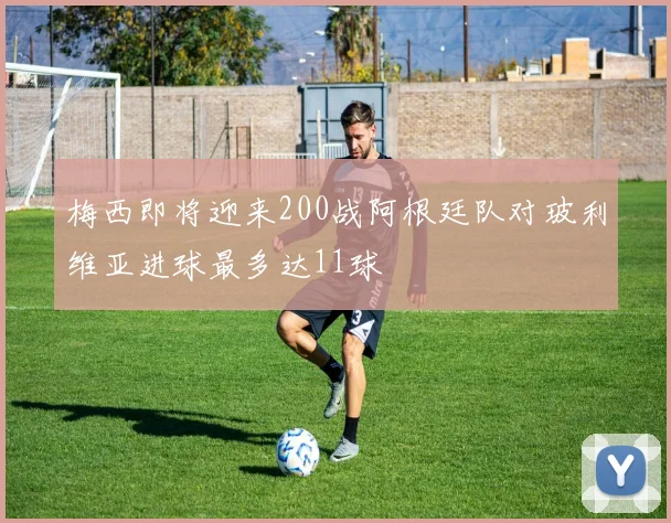 梅西即将迎来200战阿根廷队对玻利维亚进球最多达11球