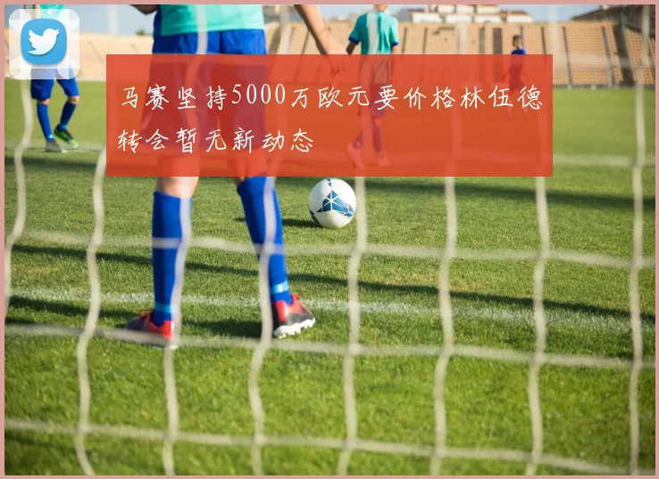 马赛坚持5000万欧元要价格林伍德转会暂无新动态